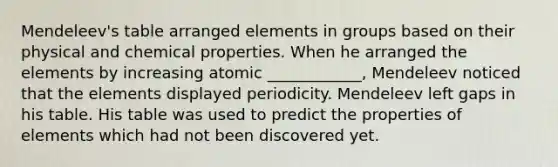 Mendeleev's table arranged elements in groups based on their physical and chemical properties. When he arranged the elements by increasing atomic ____________, Mendeleev noticed that the elements displayed periodicity. Mendeleev left gaps in his table. His table was used to predict the properties of elements which had not been discovered yet.