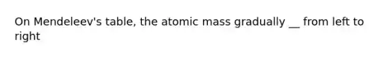 On Mendeleev's table, the atomic mass gradually __ from left to right