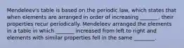 Mendeleev's table is based on the periodic law, which states that when elements are arranged in order of increasing _______, their properties recur periodically. Mendeleev arranged the elements in a table in which _______ increased from left to right and elements with similar properties fell in the same ________.