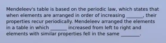 Mendeleev's table is based on the periodic law, which states that when elements are arranged in order of increasing _______, their properties recur periodically. Mendeleev arranged the elements in a table in which _______ increased from left to right and elements with similar properties fell in the same ________.