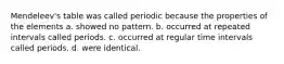 Mendeleev's table was called periodic because the properties of the elements a. showed no pattern. b. occurred at repeated intervals called periods. c. occurred at regular time intervals called periods. d. were identical.