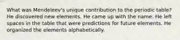 What was Mendeleev's unique contribution to the periodic table? He discovered new elements. He came up with the name. He left spaces in the table that were predictions for future elements. He organized the elements alphabetically.