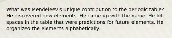 What was Mendeleev's unique contribution to the periodic table? He discovered new elements. He came up with the name. He left spaces in the table that were predictions for future elements. He organized the elements alphabetically.