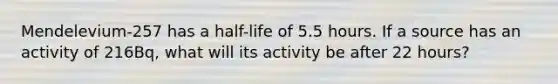 Mendelevium-257 has a half-life of 5.5 hours. If a source has an activity of 216Bq, what will its activity be after 22 hours?