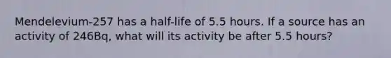 Mendelevium-257 has a half-life of 5.5 hours. If a source has an activity of 246Bq, what will its activity be after 5.5 hours?