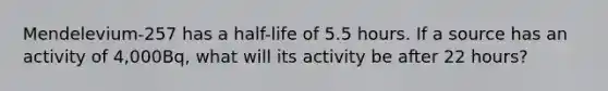 Mendelevium-257 has a half-life of 5.5 hours. If a source has an activity of 4,000Bq, what will its activity be after 22 hours?