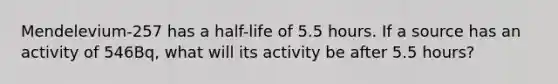 Mendelevium-257 has a half-life of 5.5 hours. If a source has an activity of 546Bq, what will its activity be after 5.5 hours?