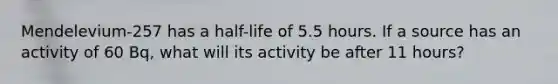 Mendelevium-257 has a half-life of 5.5 hours. If a source has an activity of 60 Bq, what will its activity be after 11 hours?