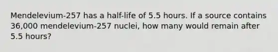 Mendelevium-257 has a half-life of 5.5 hours. If a source contains 36,000 mendelevium-257 nuclei, how many would remain after 5.5 hours?