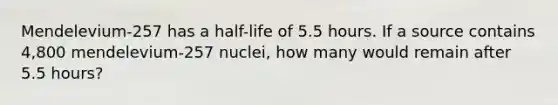 Mendelevium-257 has a half-life of 5.5 hours. If a source contains 4,800 mendelevium-257 nuclei, how many would remain after 5.5 hours?