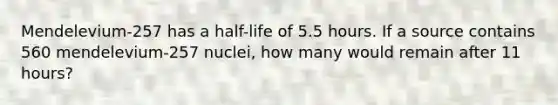 Mendelevium-257 has a half-life of 5.5 hours. If a source contains 560 mendelevium-257 nuclei, how many would remain after 11 hours?