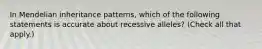 In Mendelian inheritance patterns, which of the following statements is accurate about recessive alleles? (Check all that apply.)