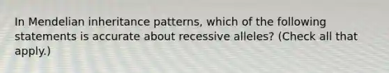 In Mendelian inheritance patterns, which of the following statements is accurate about recessive alleles? (Check all that apply.)