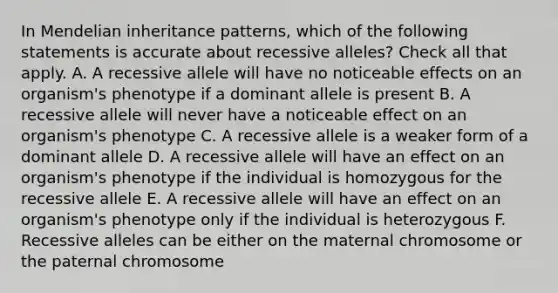 In Mendelian inheritance patterns, which of the following statements is accurate about recessive alleles? Check all that apply. A. A recessive allele will have no noticeable effects on an organism's phenotype if a dominant allele is present B. A recessive allele will never have a noticeable effect on an organism's phenotype C. A recessive allele is a weaker form of a dominant allele D. A recessive allele will have an effect on an organism's phenotype if the individual is homozygous for the recessive allele E. A recessive allele will have an effect on an organism's phenotype only if the individual is heterozygous F. Recessive alleles can be either on the maternal chromosome or the paternal chromosome