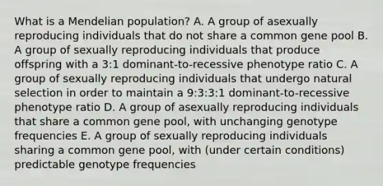 What is a Mendelian population? A. A group of asexually reproducing individuals that do not share a common gene pool B. A group of sexually reproducing individuals that produce offspring with a 3:1 dominant-to-recessive phenotype ratio C. A group of sexually reproducing individuals that undergo natural selection in order to maintain a 9:3:3:1 dominant-to-recessive phenotype ratio D. A group of asexually reproducing individuals that share a common gene pool, with unchanging genotype frequencies E. A group of sexually reproducing individuals sharing a common gene pool, with (under certain conditions) predictable genotype frequencies