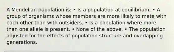 A Mendelian population is: • Is a population at equilibrium. • A group of organisms whose members are more likely to mate with each other than with outsiders. • Is a population where <a href='https://www.questionai.com/knowledge/keWHlEPx42-more-than' class='anchor-knowledge'>more than</a> one allele is present. • None of the above. • The population adjusted for the effects of population structure and overlapping generations.