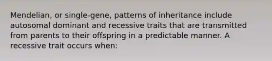 Mendelian, or single-gene, patterns of inheritance include autosomal dominant and recessive traits that are transmitted from parents to their offspring in a predictable manner. A recessive trait occurs when: