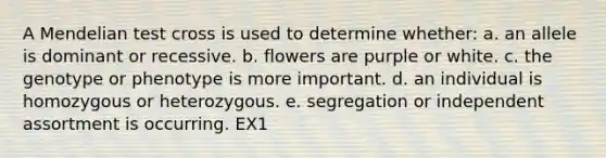 A Mendelian test cross is used to determine whether: a. an allele is dominant or recessive. b. flowers are purple or white. c. the genotype or phenotype is more important. d. an individual is homozygous or heterozygous. e. segregation or independent assortment is occurring. EX1