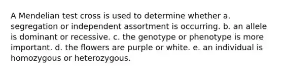 A Mendelian test cross is used to determine whether a. segregation or independent assortment is occurring. b. an allele is dominant or recessive. c. the genotype or phenotype is more important. d. the flowers are purple or white. e. an individual is homozygous or heterozygous.