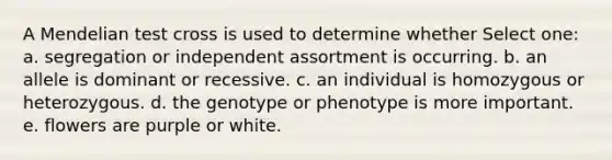 A Mendelian test cross is used to determine whether Select one: a. segregation or independent assortment is occurring. b. an allele is dominant or recessive. c. an individual is homozygous or heterozygous. d. the genotype or phenotype is more important. e. flowers are purple or white.