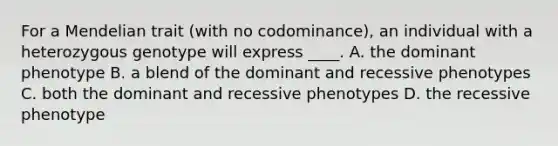 For a Mendelian trait (with no codominance), an individual with a heterozygous genotype will express ____. A. the dominant phenotype B. a blend of the dominant and recessive phenotypes C. both the dominant and recessive phenotypes D. the recessive phenotype