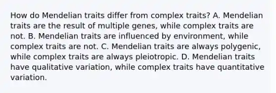 How do Mendelian traits differ from complex traits? A. Mendelian traits are the result of multiple genes, while complex traits are not. B. Mendelian traits are influenced by environment, while complex traits are not. C. Mendelian traits are always polygenic, while complex traits are always pleiotropic. D. Mendelian traits have qualitative variation, while complex traits have quantitative variation.