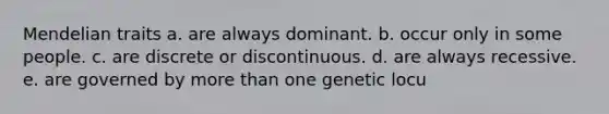 Mendelian traits a. are always dominant. b. occur only in some people. c. are discrete or discontinuous. d. are always recessive. e. are governed by more than one genetic locu