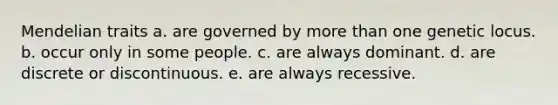 Mendelian traits a. are governed by more than one genetic locus. b. occur only in some people. c. are always dominant. d. are discrete or discontinuous. e. are always recessive.