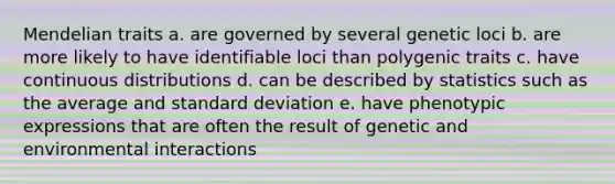 Mendelian traits a. are governed by several genetic loci b. are more likely to have identifiable loci than polygenic traits c. have continuous distributions d. can be described by statistics such as the average and standard deviation e. have phenotypic expressions that are often the result of genetic and environmental interactions