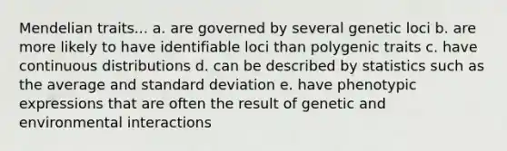 Mendelian traits... a. are governed by several genetic loci b. are more likely to have identifiable loci than polygenic traits c. have continuous distributions d. can be described by statistics such as the average and standard deviation e. have phenotypic expressions that are often the result of genetic and environmental interactions