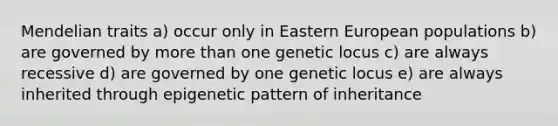 Mendelian traits a) occur only in Eastern European populations b) are governed by more than one genetic locus c) are always recessive d) are governed by one genetic locus e) are always inherited through epigenetic pattern of inheritance