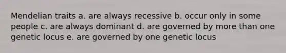 Mendelian traits a. are always recessive b. occur only in some people c. are always dominant d. are governed by more than one genetic locus e. are governed by one genetic locus