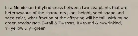 In a Mendelian trihybrid cross between two pea plants that are heterozygous of the characters plant height, seed shape and seed color, what fraction of the offspring will be tall, with round green seeds? Not: T=tall & T=short, R=round & r=wrinkled, Y=yellow & y=green