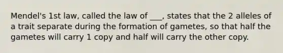 Mendel's 1st law, called the law of ___, states that the 2 alleles of a trait separate during the formation of gametes, so that half the gametes will carry 1 copy and half will carry the other copy.