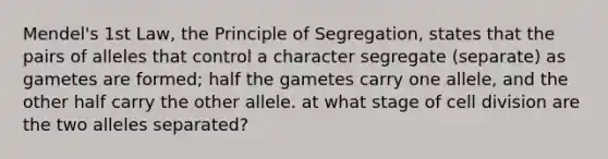 Mendel's 1st Law, the Principle of Segregation, states that the pairs of alleles that control a character segregate (separate) as gametes are formed; half the gametes carry one allele, and the other half carry the other allele. at what stage of <a href='https://www.questionai.com/knowledge/kjHVAH8Me4-cell-division' class='anchor-knowledge'>cell division</a> are the two alleles separated?