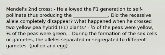 Mendel's 2nd cross: - He allowed the F1 generation to self-pollinate thus producing the _______________. Did the recessive allele completely disappear? What happened when he crossed two yellow pea hybrid (F1) plants? - ¾ of the peas were yellow, ¼ of the peas were green. - During the formation of the sex cells or gametes, the alleles separated or segregated to different gametes. (pollen and egg)