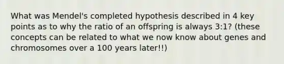 What was Mendel's completed hypothesis described in 4 key points as to why the ratio of an offspring is always 3:1? (these concepts can be related to what we now know about genes and chromosomes over a 100 years later!!)