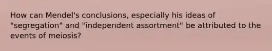 How can Mendel's conclusions, especially his ideas of "segregation" and "independent assortment" be attributed to the events of meiosis?