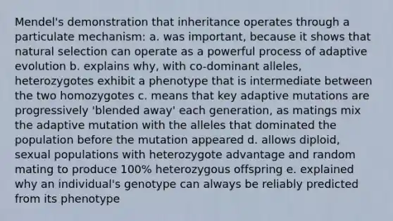 Mendel's demonstration that inheritance operates through a particulate mechanism: a. was important, because it shows that natural selection can operate as a powerful process of adaptive evolution b. explains why, with co-dominant alleles, heterozygotes exhibit a phenotype that is intermediate between the two homozygotes c. means that key adaptive mutations are progressively 'blended away' each generation, as matings mix the adaptive mutation with the alleles that dominated the population before the mutation appeared d. allows diploid, sexual populations with heterozygote advantage and random mating to produce 100% heterozygous offspring e. explained why an individual's genotype can always be reliably predicted from its phenotype