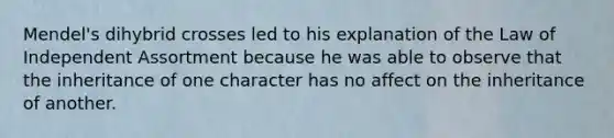 Mendel's dihybrid crosses led to his explanation of the Law of Independent Assortment because he was able to observe that the inheritance of one character has no affect on the inheritance of another.