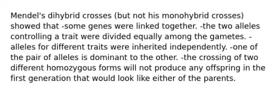 Mendel's dihybrid crosses (but not his monohybrid crosses) showed that -some genes were linked together. -the two alleles controlling a trait were divided equally among the gametes. -alleles for different traits were inherited independently. -one of the pair of alleles is dominant to the other. -the crossing of two different homozygous forms will not produce any offspring in the first generation that would look like either of the parents.