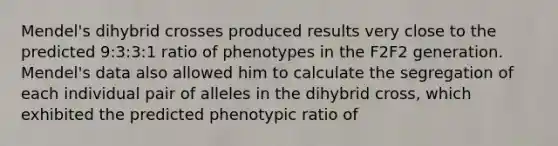 Mendel's dihybrid crosses produced results very close to the predicted 9:3:3:1 ratio of phenotypes in the F2F2 generation. Mendel's data also allowed him to calculate the segregation of each individual pair of alleles in the dihybrid cross, which exhibited the predicted phenotypic ratio of