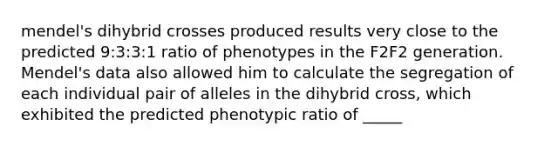 mendel's dihybrid crosses produced results very close to the predicted 9:3:3:1 ratio of phenotypes in the F2F2 generation. Mendel's data also allowed him to calculate the segregation of each individual pair of alleles in the dihybrid cross, which exhibited the predicted phenotypic ratio of _____