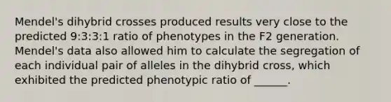 Mendel's dihybrid crosses produced results very close to the predicted 9:3:3:1 ratio of phenotypes in the F2 generation. Mendel's data also allowed him to calculate the segregation of each individual pair of alleles in the dihybrid cross, which exhibited the predicted phenotypic ratio of ______.