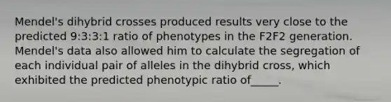 Mendel's dihybrid crosses produced results very close to the predicted 9:3:3:1 ratio of phenotypes in the F2F2 generation. Mendel's data also allowed him to calculate the segregation of each individual pair of alleles in the dihybrid cross, which exhibited the predicted phenotypic ratio of_____.