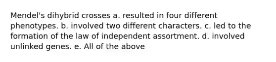 Mendel's dihybrid crosses a. resulted in four different phenotypes. b. involved two different characters. c. led to the formation of the law of independent assortment. d. involved unlinked genes. e. All of the above