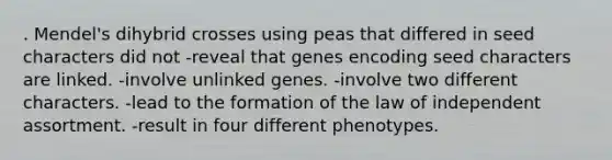 . Mendel's dihybrid crosses using peas that differed in seed characters did not -reveal that genes encoding seed characters are linked. -involve unlinked genes. -involve two different characters. -lead to the formation of the law of independent assortment. -result in four different phenotypes.