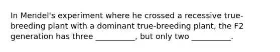In Mendel's experiment where he crossed a recessive true-breeding plant with a dominant true-breeding plant, the F2 generation has three __________, but only two __________.