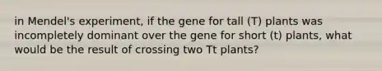 in Mendel's experiment, if the gene for tall (T) plants was incompletely dominant over the gene for short (t) plants, what would be the result of crossing two Tt plants?