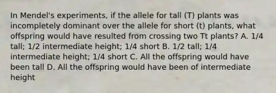 In Mendel's experiments, if the allele for tall (T) plants was incompletely dominant over the allele for short (t) plants, what offspring would have resulted from crossing two Tt plants? A. 1/4 tall; 1/2 intermediate height; 1/4 short B. 1/2 tall; 1/4 intermediate height; 1/4 short C. All the offspring would have been tall D. All the offspring would have been of intermediate height